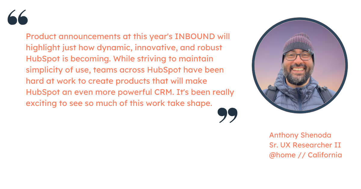 Quote from Anthony Shenoda, Sr. UX Research II at HubSpot: "Product announcements at this year's INBOUND will highlight just how dynamic, innovative, and robust HubSpot is becoming. While striving to maintain simplicity of use, teams across HubSpot have been hard at work to create products that will make HubSpot an even more powerful CRM. It's been really exciting to see so much of this work take shape."