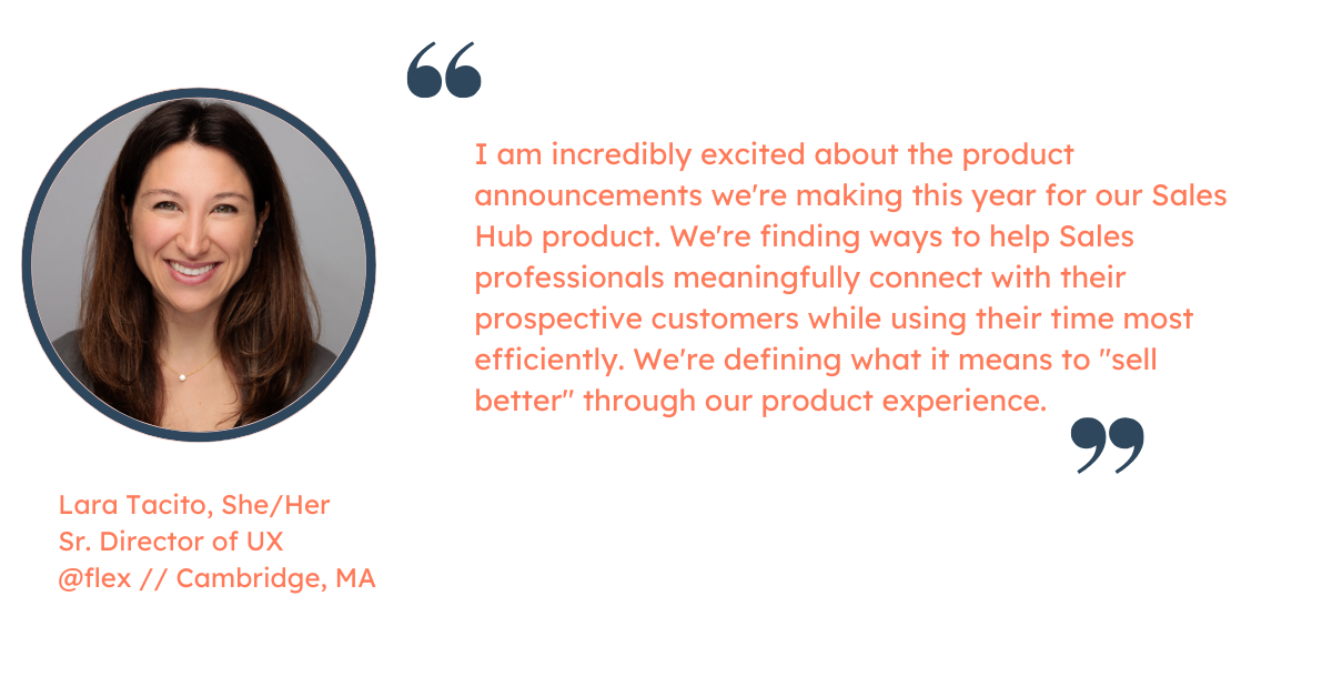 Quote from Lara Tacito, Sr. Director of UX at HubSpot: "I am incredibly excited about the product announcements we're making this year for our Sales Hub product. We're finding ways to help Sales professionals meaningfully connect with their prospective customers while using their time most efficiently. We're defining what it means to "sell better" through our product experience."