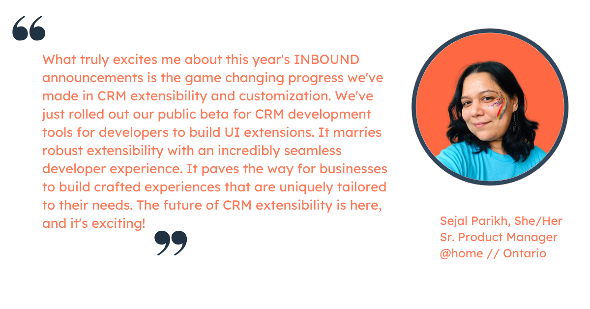 Quote from Sejal Parikh, Sr. Product Manager at HubSpot: "What truly excites me about this year's INBOUND announcements is the game changing progress we've made in CRM extensibility and customization. We've just rolled out our public beta for CRM development tools for developers to build UI extensions. It marries robust extensibility with an incredibly seamless developer experience. It paves the way for businesses to build crafted experiences that are uniquely tailored to their needs. The future of CRM extensibility is here, and it's exciting!"