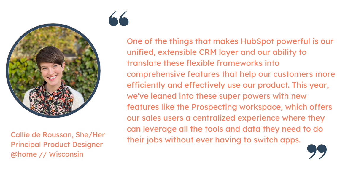 Quote from Callie de Roussan, Principal Product Designer: "One of the things that makes HubSpot powerful is our unified, extensible CRM layer and our ability to translate these flexible frameworks into comprehensive features that help our customers more efficiently and effectively use our product.  This year, we've leaned into these super powers with new features like the Prospecting workspace, which offers our sales users a centralized experience where they can leverage all the tools and data they need to do their jobs without ever having to switch apps."