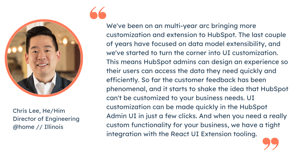 Quote from Chris Lee, Director of Engineering at HubSpot: "We've been on an multi-year arc bringing more customization and extension to HubSpot. The last couple of years have focused on data model extensibility, and we've started to turn the corner into UI customization. This means HubSpot admins can design an experience so their users can access the data they need quickly and efficiently.   So far the customer feedback has been phenomenal, and it starts to shake the idea that HubSpot can't be customized to your business needs. UI customization can be made quickly in the HubSpot Admin UI in just a few clicks. And when you need a really custom functionality for your business, we have a tight integration with the React UI Extension tooling."