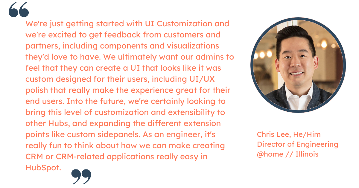 Quote from Chris Lee, Director of Engineering at HubSpot: "We're just getting started with UI Customization and we're excited to get feedback from customers and partners, including components and visualizations they'd love to have. We ultimately want our admins to feel that they can create a UI that looks like it was custom designed for their users, including UI/UX polish that really make the experience great for their end users.  Into the future, we're certainly looking to bring this level of customization and extensibility to other Hubs, and expanding the different extension points like custom sidepanels. As an engineer, it's really fun to think about how we can make creating CRM or CRM-related applications really easy in HubSpot."