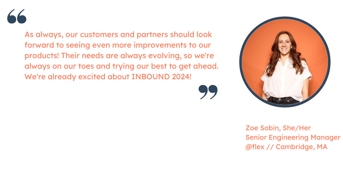 Quote from Zoe Sobin, Senior Engineering Manager at HubSpot: "As always, our customers and partners should look forward to seeing even more improvements to our products! Their needs are always evolving, so we're always on our toes and trying our best to get ahead. We're already excited about INBOUND 2024!"