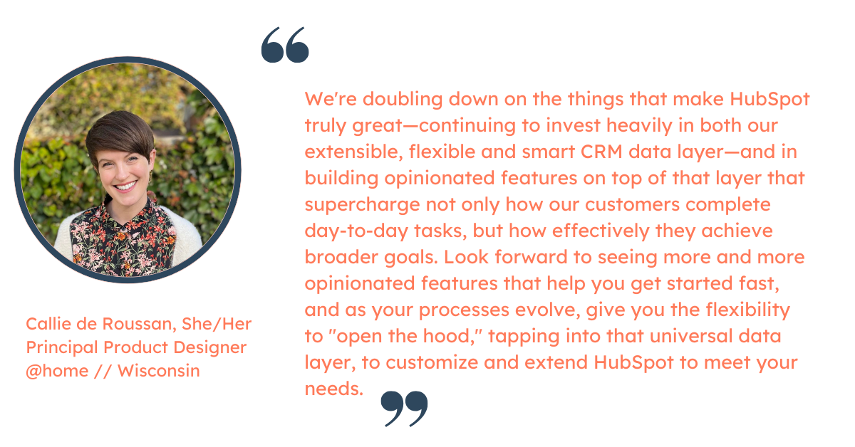 Quote from Callie de Roussan, Principal Product Designer at HubSpot: "We're doubling down on the things that make HubSpot truly great—continuing to invest heavily in both our extensible, flexible and smart CRM data layer—and in building opinionated features on top of that layer that supercharge not only how our customers complete day-to-day tasks, but how effectively they achieve broader goals.   Look forward to seeing more and more opinionated features that help you get started fast, and as your processes evolve, give you the flexibility to "open the hood," tapping into that universal data layer, to customize and extend HubSpot to meet your needs."